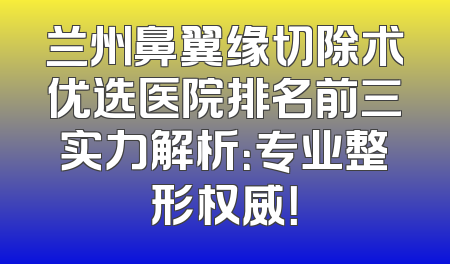 兰州鼻翼缘切除术优选医院排名前三实力解析：专业整形权威！