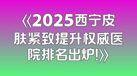 《2025西宁皮肤紧致提升权威医院排名出炉！》