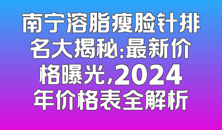 南宁溶脂瘦脸针排名大揭秘：最新价格曝光，2024年价格表全解析
