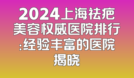 2024上海祛疤美容权威医院排行：经验丰富的医院揭晓