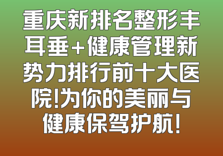 重庆新排名整形丰耳垂+健康管理新势力排行前十大医院！为你的美丽与健康保驾护航！