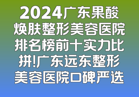 2024广东果酸焕肤整形美容医院排名榜前十实力比拼！广东远东整形美容医院口碑严选