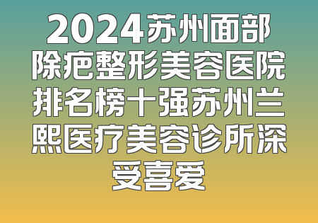 2024苏州面部除疤整形美容医院排名榜十强苏州兰熙医疗美容诊所深受喜爱