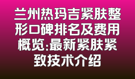 兰州热玛吉紧肤整形口碑排名及费用概览：最新紧肤紧致技术介绍