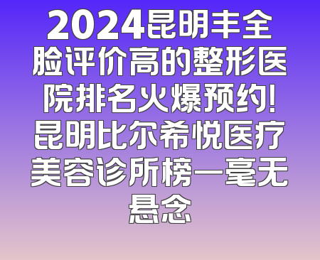 2024昆明丰全脸评价高的整形医院排名火爆预约！昆明比尔希悦医疗美容诊所榜一毫无悬念