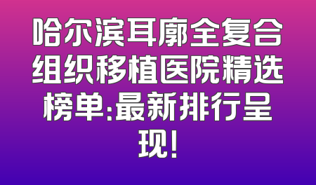 哈尔滨耳廓全复合组织移植医院精选榜单：最新排行呈现！