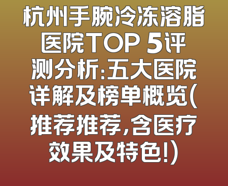 杭州手腕冷冻溶脂医院TOP 5评测分析：五大医院详解及榜单概览（推荐推荐，含医疗效果及特色！）