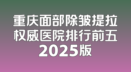 重庆面部除皱提拉权威医院排行前五2025版