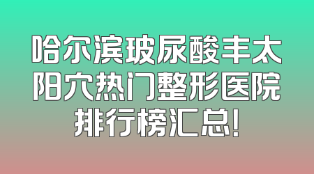 哈尔滨玻尿酸丰太阳穴热门整形医院排行榜汇总！