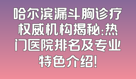 哈尔滨漏斗胸诊疗权威机构揭秘：热门医院排名及专业特色介绍！