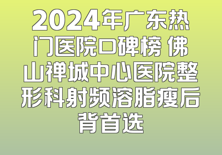 2024年广东热门医院口碑榜 佛山禅城中心医院整形科射频溶脂瘦后背首选