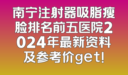 南宁注射器吸脂瘦脸排名前五医院2024年最新资料及参考价get!