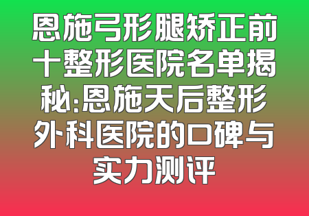 恩施弓形腿矫正前十整形医院名单揭秘：恩施天后整形外科医院的口碑与实力测评