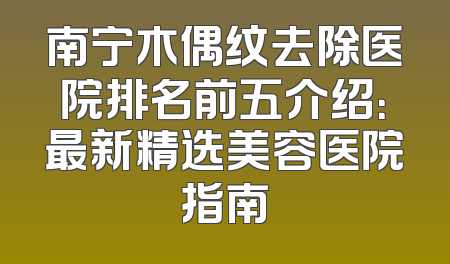南宁木偶纹去除医院排名前五介绍：最新精选美容医院指南