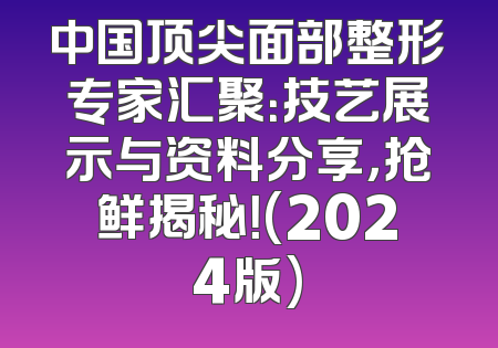 中国顶尖面部整形专家汇聚：技艺展示与资料分享，抢鲜揭秘！(2024版)