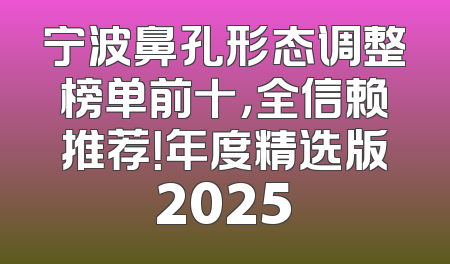 宁波鼻孔形态调整榜单前十，全信赖推荐！年度精选版2025