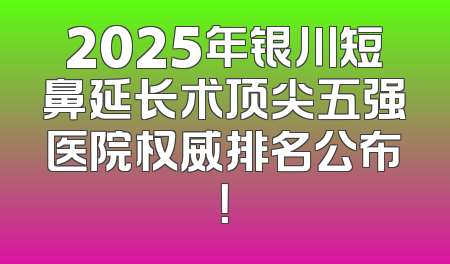 2025年银川短鼻延长术顶尖五强医院权威排名公布！