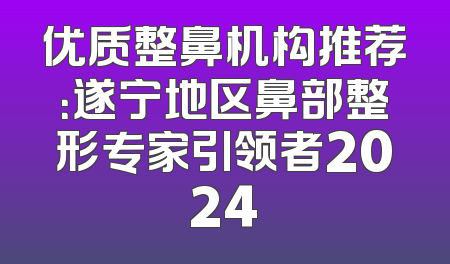 优质整鼻机构推荐：遂宁地区鼻部整形专家引领者2024