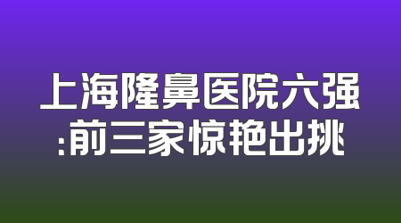 上海隆鼻医院六强：前三家惊艳出挑