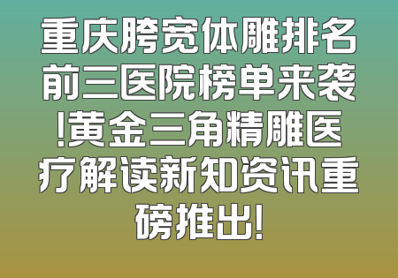 重庆胯宽体雕排名前三医院榜单来袭！黄金三角精雕医疗解读新知资讯重磅推出！