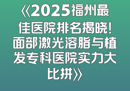《2025福州最佳医院排名揭晓！面部激光溶脂与植发专科医院实力大比拼》