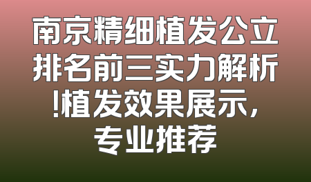 南京精细植发公立排名前三实力解析！植发效果展示，专业推荐
