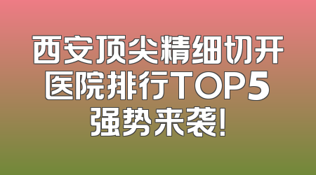西安顶尖精细切开医院排行TOP5强势来袭！