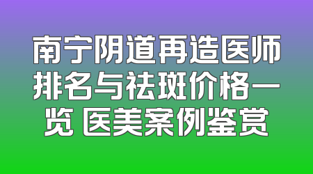南宁阴道再造医师排名与祛斑价格一览 医美案例鉴赏
