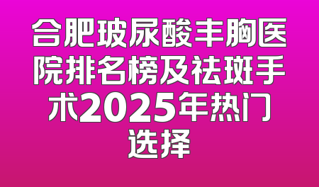 合肥玻尿酸丰胸医院排名榜及祛斑手术2025年热门选择