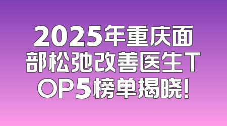 2025年重庆面部松弛改善医生TOP5榜单揭晓！