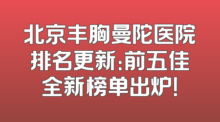 北京丰胸曼陀医院排名更新：前五佳全新榜单出炉！