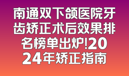 南通双下颌医院牙齿矫正术后效果排名榜单出炉！2024年矫正指南