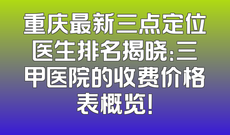 重庆最新三点定位医生排名揭晓：三甲医院的收费价格表概览！