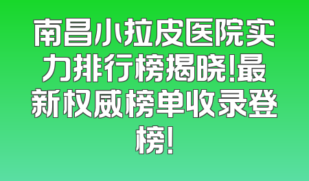南昌小拉皮医院实力排行榜揭晓！最新权威榜单收录登榜！