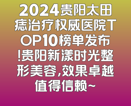 2024贵阳太田痣治疗权威医院TOP10榜单发布！贵阳新漾时光整形美容，效果卓越值得信赖~