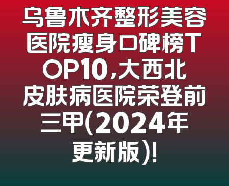 乌鲁木齐整形美容医院瘦身口碑榜TOP10，大西北皮肤病医院荣登前三甲（2024年更新版）！