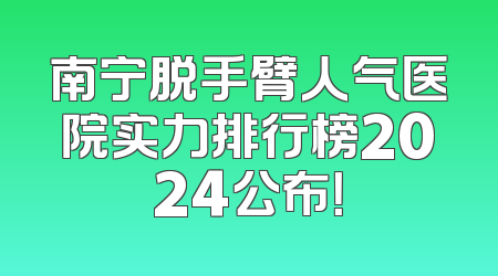 南宁脱手臂人气医院实力排行榜2024公布！