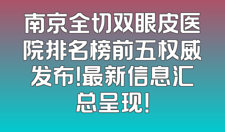 南京全切双眼皮医院排名榜前五权威发布！最新信息汇总呈现！