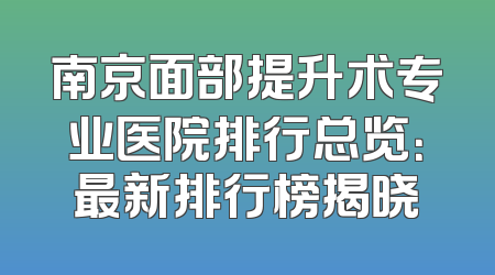 南京面部提升术专业医院排行总览：最新排行榜揭晓