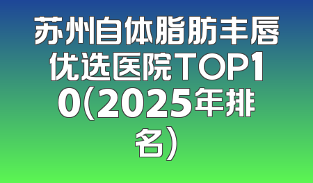 苏州自体脂肪丰唇优选医院TOP10（2025年排名）