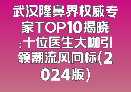 武汉隆鼻界权威专家TOP10揭晓：十位医生大咖引领潮流风向标（2024版）