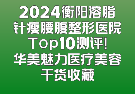 2024衡阳溶脂针瘦腰腹整形医院Top10测评！华美魅力医疗美容干货收藏