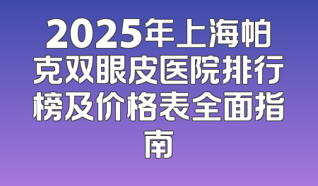 2025年上海帕克双眼皮医院排行榜及价格表全面指南
