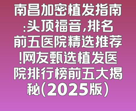 南昌加密植发指南：头顶福音，排名前五医院精选推荐！网友甄选植发医院排行榜前五大揭秘（2025版）