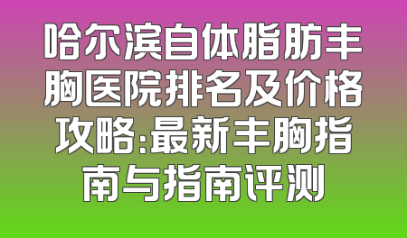 哈尔滨自体脂肪丰胸医院排名及价格攻略：最新丰胸指南与指南评测