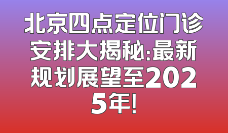 北京四点定位门诊安排大揭秘：最新规划展望至2025年！