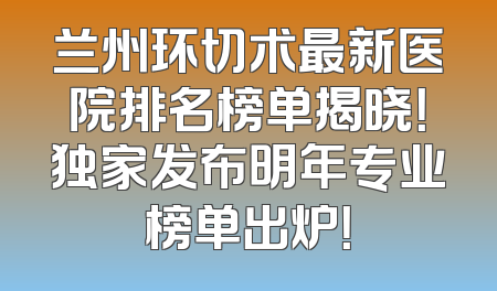 兰州环切术最新医院排名榜单揭晓！独家发布明年专业榜单出炉！
