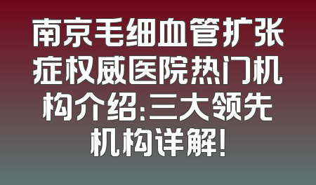 南京毛细血管扩张症权威医院热门机构介绍：三大领先机构详解！