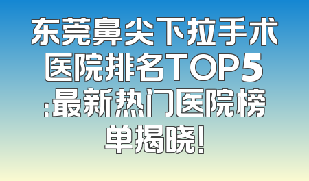 东莞鼻尖下拉手术医院排名TOP5：最新热门医院榜单揭晓！