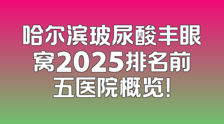 哈尔滨玻尿酸丰眼窝2025排名前五医院概览！